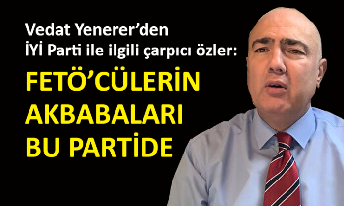 Vedat Yenerer: İYİ Parti’de sülalesinde FETÖ’cü olan çok